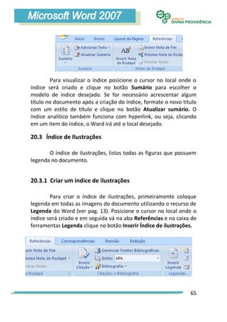 Para visualizar o índice posicione o cursor no local onde o
índice será criado e clique no botão Sumário para escolher o
modelo de índice desejado. Se for necessário acrescentar algum
título no documento após a criação do índice, formate o novo título
com um estilo de título e clique no botão Atualizar sumário. O
índice analítico também funciona com hyperlink, ou seja, clicando
em um item do índice, o Word irá até o local desejado.

20.3 Índice de Ilustrações

       O índice de ilustrações, listas todas as figuras que possuem
legenda no documento.


20.3.1 Criar um índice de ilustrações

        Para criar o índice de ilustrações, primeiramente coloque
legenda em todas as imagens do documento utilizando o recurso de
Legenda do Word (ver pag. 13). Posicione o cursor no local onde o
índice será criado e em seguida vá na aba Referências e na caixa de
ferramentas Legenda clique no botão Inserir Índice de ilustrações.




                                                                65
 