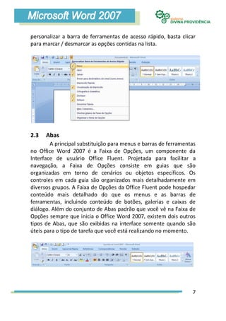 personalizar a barra de ferramentas de acesso rápido, basta clicar
para marcar / desmarcar as opções contidas na lista.




2.3   Abas
        A principal substituição para menus e barras de ferramentas
no Office Word 2007 é a Faixa de Opções, um componente da
Interface de usuário Office Fluent. Projetada para facilitar a
navegação, a Faixa de Opções consiste em guias que são
organizadas em torno de cenários ou objetos específicos. Os
controles em cada guia são organizados mais detalhadamente em
diversos grupos. A Faixa de Opções da Office Fluent pode hospedar
conteúdo mais detalhado do que os menus e as barras de
ferramentas, incluindo conteúdo de botões, galerias e caixas de
diálogo. Além do conjunto de Abas padrão que você vê na Faixa de
Opções sempre que inicia o Office Word 2007, existem dois outros
tipos de Abas, que são exibidas na interface somente quando são
úteis para o tipo de tarefa que você está realizando no momento.




                                                                 7
 