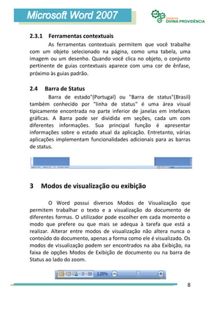 2.3.1 Ferramentas contextuais
        As ferramentas contextuais permitem que você trabalhe
com um objeto selecionado na página, como uma tabela, uma
imagem ou um desenho. Quando você clica no objeto, o conjunto
pertinente de guias contextuais aparece com uma cor de ênfase,
próximo às guias padrão.

2.4    Barra de Status
        Barra de estado"(Portugal) ou "Barra de status"(Brasil)
também conhecido por "linha de status" é uma área visual
tipicamente encontrada no parte inferior de janelas em intefaces
gráficas. A Barra pode ser dividida em seções, cada um com
diferentes informações. Sua principal função é apresentar
informações sobre o estado atual da aplicação. Entretanto, várias
aplicações implementam funcionalidades adicionais para as barras
de status.




3     Modos de visualização ou exibição

         O Word possui diversos Modos de Visualização que
permitem trabalhar o texto e a visualização do documento de
diferentes formas. O utilizador pode escolher em cada momento o
modo que prefere ou que mais se adequa à tarefa que está a
realizar. Alterar entre modos de visualização não altera nunca o
conteúdo do documento, apenas a forma como ele é visualizado. Os
modos de visualização podem ser encontrados na aba Exibição, na
faixa de opções Modos de Exibição de documento ou na barra de
Status ao lado do zoom.



                                                               8
 
