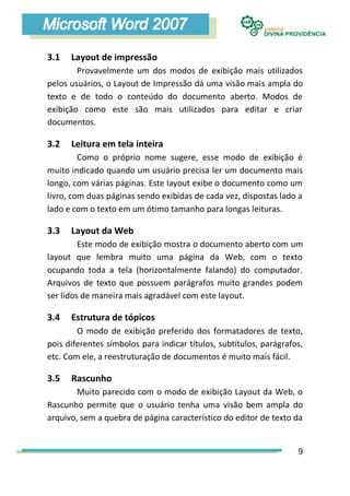 3.1   Layout de impressão
        Provavelmente um dos modos de exibição mais utilizados
pelos usuários, o Layout de Impressão dá uma visão mais ampla do
texto e de todo o conteúdo do documento aberto. Modos de
exibição como este são mais utilizados para editar e criar
documentos.

3.2   Leitura em tela inteira
         Como o próprio nome sugere, esse modo de exibição é
muito indicado quando um usuário precisa ler um documento mais
longo, com várias páginas. Este layout exibe o documento como um
livro, com duas páginas sendo exibidas de cada vez, dispostas lado a
lado e com o texto em um ótimo tamanho para longas leituras.

3.3   Layout da Web
         Este modo de exibição mostra o documento aberto com um
layout que lembra muito uma página da Web, com o texto
ocupando toda a tela (horizontalmente falando) do computador.
Arquivos de texto que possuem parágrafos muito grandes podem
ser lidos de maneira mais agradável com este layout.

3.4   Estrutura de tópicos
        O modo de exibição preferido dos formatadores de texto,
pois diferentes símbolos para indicar títulos, subtítulos, parágrafos,
etc. Com ele, a reestruturação de documentos é muito mais fácil.

3.5   Rascunho
        Muito parecido com o modo de exibição Layout da Web, o
Rascunho permite que o usuário tenha uma visão bem ampla do
arquivo, sem a quebra de página característico do editor de texto da


                                                                    9
 