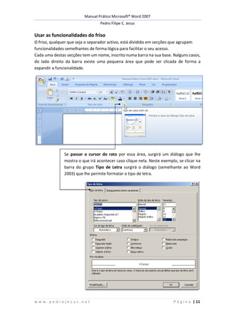 Manual Prático Microsoft® Word 2007
Pedro Filipe C. Jesus
w w w . p e d r o j e s u s . n e t P á g i n a | 11
Usar as funcionalidades do friso
O friso, qualquer que seja o separador activo, está dividido em secções que agrupam
funcionalidades semelhantes de forma lógica para facilitar o seu acesso.
Cada uma destas secções tem um nome, inscrito numa barra na sua base. Nalguns casos,
do lado direito da barra existe uma pequena área que pode ser clicada de forma a
expandir a funcionalidade.
Se passar o cursor do rato por essa área, surgirá um diálogo que lhe
mostra o que irá acontecer caso clique nela. Neste exemplo, se clicar na
barra do grupo Tipo de Letra surgirá o diálogo (semelhante ao Word
2003) que lhe permite formatar o tipo de letra.
 