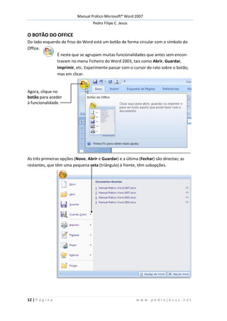 Manual Prático Microsoft® Word 2007
Pedro Filipe C. Jesus
12 | P á g i n a w w w . p e d r o j e s u s . n e t
O BOTÃO DO OFFICE
Do lado esquerdo do friso do Word está um botão de forma circular com o símbolo do
Office.
É neste que se agrupam muitas funcionalidades que antes sem encon-
travam no menu Ficheiro do Word 2003, tais como Abrir, Guardar,
Imprimir, etc. Experimente passar com o cursor do rato sobre o botão,
mas em clicar.
Agora, clique no
botão para aceder
à funcionalidade.
As três primeiras opções (Novo, Abrir e Guardar) e a última (Fechar) são directas; as
restantes, que têm uma pequena seta (triângulo) à frente, têm subopções.
 