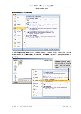 Manual Prático Microsoft® Word 2007
Pedro Filipe C. Jesus
w w w . p e d r o j e s u s . n e t P á g i n a | 15
Comando Guardar Como
O diálogo Guardar Como exibe opções adicionais, do lado direito. Pode clicar directa-
mente no botão Guardar Como (ou premir a tecla F12) para abrir o diálogo standard de
gravação.
Pode também escolher
uma das opções do lado
direito, que são as mais
usadas.
 