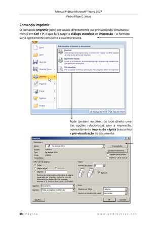 Manual Prático Microsoft® Word 2007
Pedro Filipe C. Jesus
16 | P á g i n a w w w . p e d r o j e s u s . n e t
Comando Imprimir
O comando Imprimir pode ser usado directamente ou pressionando simultanea-
mente em Ctrl + P, o que fará surgir o diálogo standard de impressão – o formato
varia ligeiramente consoante a sua impressora.
Pode também escolher, do lado direito, uma das opções relacionadas
com a impressão, nomeadamente impressão rápida (rascunho) e pré-
visualização.
Pode também escolher, do lado direito uma
das opções relacionadas com a impressão,
nomeadamente impressão rápida (rascunho)
e pré-visualização do documento.
 