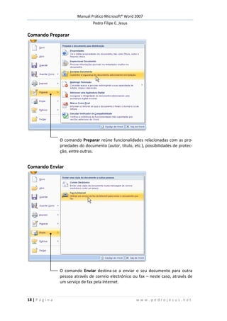 Manual Prático Microsoft® Word 2007
Pedro Filipe C. Jesus
18 | P á g i n a w w w . p e d r o j e s u s . n e t
Comando Preparar
O comando Preparar reúne funcionalidades relacionadas com as pro-
priedades do documento (autor, título, etc.), possibilidades de protec-
ção, entre outras.
Comando Enviar
O comando Enviar destina-se a enviar o seu documento para outra
pessoa através de correio electrónico ou fax – neste caso, através de
um serviço de fax pela Internet.
 