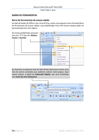 Manual Prático Microsoft® Word 2007
Pedro Filipe C. Jesus
20 | P á g i n a w w w . p e d r o j e s u s . n e t
BARRA DE FERRAMENTAS
Barra de ferramentas de acesso rápido
Ao lado do botão do Office e por cima do friso, existe uma pequena área chamada Barra
de ferramentas de acesso rápido, cuja predefinição inclui três ícones masque pode ser
personalizada com mais alguns.
Os ícones predefinidos (assinala-
dos com “”) são três: Refazer,
Anular e Guardar.
Se clicarmos na pequena seta do lado direito desta barra temos uma
lista de outros comandos que podemos colocar neste espaço. Aqui
vamos colocar a opção de Impressão Rápida, que será visualizada
com ícone de uma impressora.
 