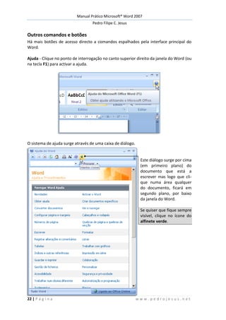 Manual Prático Microsoft® Word 2007
Pedro Filipe C. Jesus
22 | P á g i n a w w w . p e d r o j e s u s . n e t
Outros comandos e botões
Há mais botões de acesso directo a comandos espalhados pela interface principal do
Word.
Ajuda - Clique no ponto de interrogação no canto superior direito da janela do Word (ou
na tecla F1) para activar a ajuda.
O sistema de ajuda surge através de uma caixa de diálogo.
Este diálogo surge por cima
(em primeiro plano) do
documento que está a
escrever mas logo que cli-
que numa área qualquer
do documento, ficará em
segundo plano, por baixo
da janela do Word.
Se quiser que fique sempre
visível, clique no ícone do
alfinete verde.
 