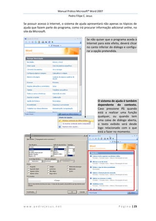 Manual Prático Microsoft® Word 2007
Pedro Filipe C. Jesus
w w w . p e d r o j e s u s . n e t P á g i n a | 23
Se possuir acesso à Internet, o sistema de ajuda apresentará não apenas os tópicos de
ajuda que fazem parte do programa, como irá procurar informação adicional online, no
site da Microsoft.
Se não quiser que o programa aceda à
Internet para este efeito, deverá clicar
no canto inferior do diálogo e configu-
rar a opção pretendida.
O sistema de ajuda é também
dependente do contexto.
Caso pressione F1 quando
está a realizar uma função
qualquer, ou quando tem
uma caixa de diálogo aberta,
o texto exibido será desde
logo relacionado com o que
está a fazer no momento.
 