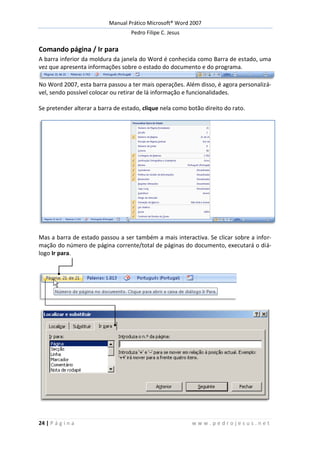 Manual Prático Microsoft® Word 2007
Pedro Filipe C. Jesus
24 | P á g i n a w w w . p e d r o j e s u s . n e t
Comando página / Ir para
A barra inferior da moldura da janela do Word é conhecida como Barra de estado, uma
vez que apresenta informações sobre o estado do documento e do programa.
No Word 2007, esta barra passou a ter mais operações. Além disso, é agora personalizá-
vel, sendo possível colocar ou retirar de lá informação e funcionalidades.
Se pretender alterar a barra de estado, clique nela como botão direito do rato.
Mas a barra de estado passou a ser também a mais interactiva. Se clicar sobre a infor-
mação do número de página corrente/total de páginas do documento, executará o diá-
logo Ir para.
 