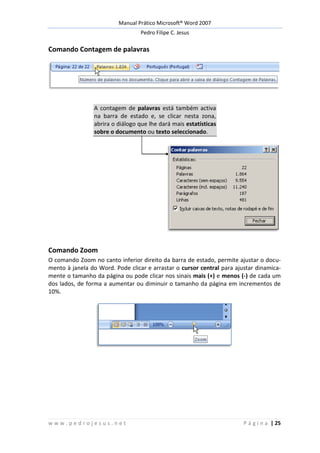 Manual Prático Microsoft® Word 2007
Pedro Filipe C. Jesus
w w w . p e d r o j e s u s . n e t P á g i n a | 25
Comando Contagem de palavras
A contagem de palavras está também activa
na barra de estado e, se clicar nesta zona,
abrira o diálogo que lhe dará mais estatísticas
sobre o documento ou texto seleccionado.
Comando Zoom
O comando Zoom no canto inferior direito da barra de estado, permite ajustar o docu-
mento à janela do Word. Pode clicar e arrastar o cursor central para ajustar dinamica-
mente o tamanho da página ou pode clicar nos sinais mais (+) e menos (-) de cada um
dos lados, de forma a aumentar ou diminuir o tamanho da página em incrementos de
10%.
 