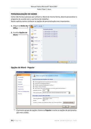 Manual Prático Microsoft® Word 2007
Pedro Filipe C. Jesus
26 | P á g i n a w w w . p e d r o j e s u s . n e t
PERSONALIZAÇÃO DO WORD
Como não há duas pessoas que utilizem o Word da mesma forma, deverá personalizar o
programa de acordo com a sua forma de trabalhar.
Neste capítulo vamos conhecer as opções de personalização mais importantes.
1. Clique no Botão do
Office
2. Escolha Opções do
Word.
Opções do Word - Popular
O primeiro grupo de opções chama-se Popular e reúne as opções de personaliza-
ção mais usadas.
 