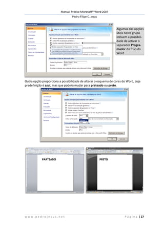 Manual Prático Microsoft® Word 2007
Pedro Filipe C. Jesus
w w w . p e d r o j e s u s . n e t P á g i n a | 27
Algumas das opções
úteis neste grupo
incluem a possibili-
dade de activar o
separador Progra-
mador do friso do
Word
Outra opção proporciona a possibilidade de alterar o esquema de cores do Word, cuja
predefinição é azul, mas que poderá mudar para prateado ou preto.
PARTEADO PRETO
 