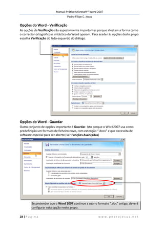 Manual Prático Microsoft® Word 2007
Pedro Filipe C. Jesus
28 | P á g i n a w w w . p e d r o j e s u s . n e t
Opções do Word - Verificação
As opções de Verificação são especialmente importantes porque afectam a forma como
o corrector ortográfico e sintáctico do Word operam. Para aceder às opções deste grupo
escolha Verificação do lado esquerdo do diálogo.
Opções do Word - Guardar
Outro conjunto de opções importante é Guardar. Isto porque o Word2007 usa como
predefinição um formato de ficheiro novo, com extenção “.docx” e que necessita de
software especial para ser aberto (ver Funções Avançadas)
Se pretender que o Word 2007 continue a usar o formato “.doc” antigo, deverá
configurar esta opção neste grupo.
 
