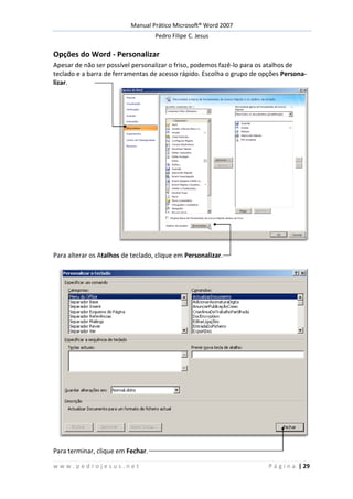Manual Prático Microsoft® Word 2007
Pedro Filipe C. Jesus
w w w . p e d r o j e s u s . n e t P á g i n a | 29
Opções do Word - Personalizar
Apesar de não ser possível personalizar o friso, podemos fazê-lo para os atalhos de
teclado e a barra de ferramentas de acesso rápido. Escolha o grupo de opções Persona-
lizar.
Para alterar os Atalhos de teclado, clique em Personalizar.
Para terminar, clique em Fechar.
 
