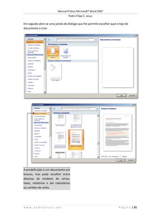 Manual Prático Microsoft® Word 2007
Pedro Filipe C. Jesus
w w w . p e d r o j e s u s . n e t P á g i n a | 31
Em seguida abre-se uma janela de diálogo que lhe permite escolher qual o tipo de
documento a criar.
A predefinição é um documento em
branco, mas pode escolher entre
dezenas de modelos de cartas,
faxes, relatórios e até calendários
ou cartões-de-visita.
 