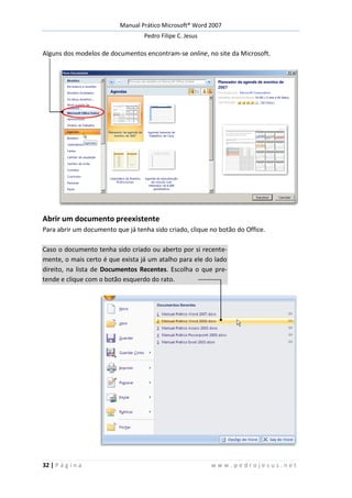 Manual Prático Microsoft® Word 2007
Pedro Filipe C. Jesus
32 | P á g i n a w w w . p e d r o j e s u s . n e t
Alguns dos modelos de documentos encontram-se online, no site da Microsoft.
Abrir um documento preexistente
Para abrir um documento que já tenha sido criado, clique no botão do Office.
Caso o documento tenha sido criado ou aberto por si recente-
mente, o mais certo é que exista já um atalho para ele do lado
direito, na lista de Documentos Recentes. Escolha o que pre-
tende e clique com o botão esquerdo do rato.
 