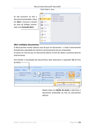 Manual Prático Microsoft® Word 2007
Pedro Filipe C. Jesus
w w w . p e d r o j e s u s . n e t P á g i n a | 33
Se não encontrar na lista o
documento pretendido, clique
em Abrir e procure-o através
da caixa de diálogo normali-
zada. (ver Comando Abrir)
Abrir múltiplos documentos
O Word permite manter abertos mais do que um documento – o total é teoricamente
limitado pela capacidade de memória e processamento do seu computador.
Se quiser ter mais do que um documento aberto, só tem de repetir o processo descrito
anteriormente.
Para facilitar a visualização dos documentos, deve seleccionar o separador Ver do friso
do Word.
Depois clique em Mudar de Janela e seleccione o
documento pretendido da lista de documentos
abertos.
 