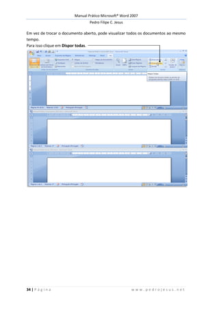 Manual Prático Microsoft® Word 2007
Pedro Filipe C. Jesus
34 | P á g i n a w w w . p e d r o j e s u s . n e t
Em vez de trocar o documento aberto, pode visualizar todos os documentos ao mesmo
tempo.
Para isso clique em Dispor todas.
 