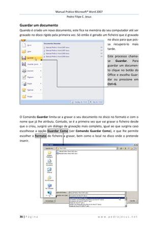 Manual Prático Microsoft® Word 2007
Pedro Filipe C. Jesus
36 | P á g i n a w w w . p e d r o j e s u s . n e t
Guardar um documento
Quando é criado um novo documento, este fica na memória do seu computador até ser
gravado no disco rígido pela primeira vez. Só então é gerado um ficheiro que é gravado
no disco para que pos-
sa recuperá-lo mais
tarde.
Este processo chama-
se Guardar. Para
guardar um documen-
to clique no botão do
Office e escolha Guar-
dar ou pressione em
Ctrl+G.
O Comando Guardar limita-se a gravar o seu documento no disco no formato e com o
nome que já lhe atribuiu. Contudo, se é a primeira vez que vai gravar o ficheiro desde
que o criou, surgirá um diálogo de gravação mais completo, igual ao que surgiria caso
escolhesse a opção Guardar Como (ver Comando Guardar Como), e que lhe permite
escolher o formato do ficheiro a gravar, bem como o local no disco onde o pretende
inserir.
 