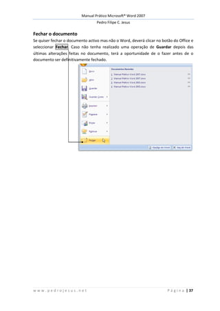 Manual Prático Microsoft® Word 2007
Pedro Filipe C. Jesus
w w w . p e d r o j e s u s . n e t P á g i n a | 37
Fechar o documento
Se quiser fechar o documento activo mas não o Word, deverá clicar no botão do Office e
seleccionar Fechar. Caso não tenha realizado uma operação de Guardar depois das
últimas alterações feitas no documento, terá a oportunidade de o fazer antes de o
documento ser definitivamente fechado.
 