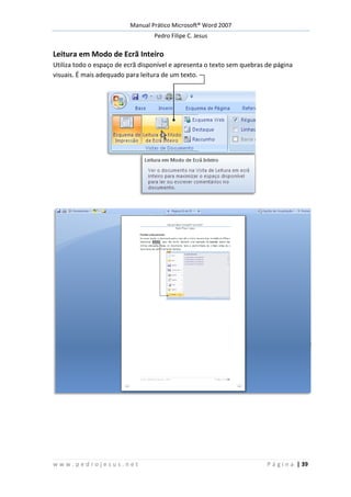 Manual Prático Microsoft® Word 2007
Pedro Filipe C. Jesus
w w w . p e d r o j e s u s . n e t P á g i n a | 39
Leitura em Modo de Ecrã Inteiro
Utiliza todo o espaço de ecrã disponível e apresenta o texto sem quebras de página
visuais. É mais adequado para leitura de um texto.
 