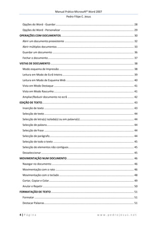 Manual Prático Microsoft® Word 2007
Pedro Filipe C. Jesus
4 | P á g i n a w w w . p e d r o j e s u s . n e t
Opções do Word - Guardar........................................................................................................ 28
Opções do Word - Personalizar ................................................................................................. 29
OPERAÇÕES COM DOCUMENTOS................................................................................................. 30
Abrir um documento preexistente ............................................................................................ 32
Abrir múltiplos documentos ...................................................................................................... 33
Guardar um documento ............................................................................................................ 36
Fechar o documento.................................................................................................................. 37
VISTAS DE DOCUMENTO............................................................................................................... 38
Modo esquema de Impressão ................................................................................................... 38
Leitura em Modo de Ecrã Inteiro............................................................................................... 39
Leitura em Modo de Esquema Web .......................................................................................... 40
Vista em Modo Destaque .......................................................................................................... 41
Vista em Modo Rascunho .......................................................................................................... 41
Ampliar/Reduzir documento no ecrã ........................................................................................ 42
EDIÇÃO DE TEXTO.......................................................................................................................... 43
Inserção de texto ....................................................................................................................... 43
Selecção de texto....................................................................................................................... 44
Selecção de letra(s) isolada(s) ou em palavra(s)........................................................................ 44
Selecção de palavra.................................................................................................................... 44
Selecção de frase ....................................................................................................................... 44
Selecção de parágrafo................................................................................................................ 44
Selecção de todo o texto ........................................................................................................... 45
Selecção de elementos não contíguos....................................................................................... 45
Desseleccionar ........................................................................................................................... 45
MOVIMENTAÇÃO NUM DOCUMENTO......................................................................................... 46
Navegar no documento ............................................................................................................. 46
Movimentação com o rato ........................................................................................................ 46
Movimentação com o teclado ................................................................................................... 48
Cortar, Copiar e Colar................................................................................................................. 49
Anular e Repetir......................................................................................................................... 50
FORMATAÇÃO DE TEXTO.............................................................................................................. 51
Formatar .................................................................................................................................... 51
Destacar Palavras....................................................................................................................... 51
 
