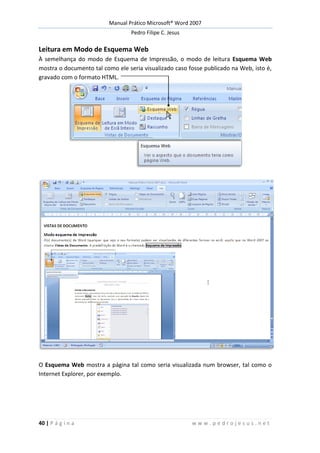 Manual Prático Microsoft® Word 2007
Pedro Filipe C. Jesus
40 | P á g i n a w w w . p e d r o j e s u s . n e t
Leitura em Modo de Esquema Web
À semelhança do modo de Esquema de Impressão, o modo de leitura Esquema Web
mostra o documento tal como ele seria visualizado caso fosse publicado na Web, isto é,
gravado com o formato HTML.
O Esquema Web mostra a página tal como seria visualizada num browser, tal como o
Internet Explorer, por exemplo.
 