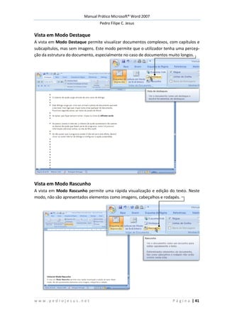 Manual Prático Microsoft® Word 2007
Pedro Filipe C. Jesus
w w w . p e d r o j e s u s . n e t P á g i n a | 41
Vista em Modo Destaque
A vista em Modo Destaque permite visualizar documentos complexos, com capítulos e
subcapítulos, mas sem imagens. Este modo permite que o utilizador tenha uma percep-
ção da estrutura do documento, especialmente no caso de documentos muito longos.
Vista em Modo Rascunho
A vista em Modo Rascunho permite uma rápida visualização e edição do texto. Neste
modo, não são apresentados elementos como imagens, cabeçalhos e rodapés.
 