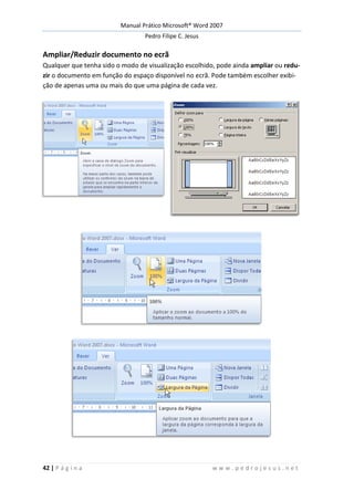 Manual Prático Microsoft® Word 2007
Pedro Filipe C. Jesus
42 | P á g i n a w w w . p e d r o j e s u s . n e t
Ampliar/Reduzir documento no ecrã
Qualquer que tenha sido o modo de visualização escolhido, pode ainda ampliar ou redu-
zir o documento em função do espaço disponível no ecrã. Pode também escolher exibi-
ção de apenas uma ou mais do que uma página de cada vez.
 