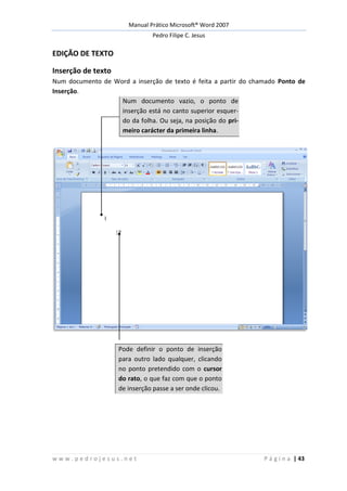 Manual Prático Microsoft® Word 2007
Pedro Filipe C. Jesus
w w w . p e d r o j e s u s . n e t P á g i n a | 43
EDIÇÃO DE TEXTO
Inserção de texto
Num documento de Word a inserção de texto é feita a partir do chamado Ponto de
Inserção.
Num documento vazio, o ponto de
inserção está no canto superior esquer-
do da folha. Ou seja, na posição do pri-
meiro carácter da primeira linha.
Pode definir o ponto de inserção
para outro lado qualquer, clicando
no ponto pretendido com o cursor
do rato, o que faz com que o ponto
de inserção passe a ser onde clicou.
 