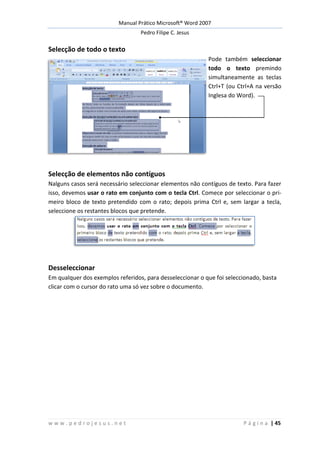 Manual Prático Microsoft® Word 2007
Pedro Filipe C. Jesus
w w w . p e d r o j e s u s . n e t P á g i n a | 45
Selecção de todo o texto
Pode também seleccionar
todo o texto premindo
simultaneamente as teclas
Ctrl+T (ou Ctrl+A na versão
Inglesa do Word).
Selecção de elementos não contíguos
Nalguns casos será necessário seleccionar elementos não contíguos de texto. Para fazer
isso, devemos usar o rato em conjunto com o tecla Ctrl. Comece por seleccionar o pri-
meiro bloco de texto pretendido com o rato; depois prima Ctrl e, sem largar a tecla,
seleccione os restantes blocos que pretende.
Desseleccionar
Em qualquer dos exemplos referidos, para desseleccionar o que foi seleccionado, basta
clicar com o cursor do rato uma só vez sobre o documento.
 