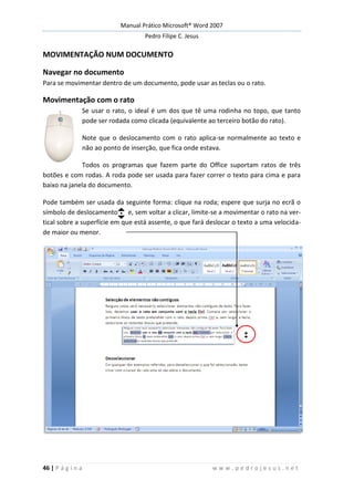 Manual Prático Microsoft® Word 2007
Pedro Filipe C. Jesus
46 | P á g i n a w w w . p e d r o j e s u s . n e t
MOVIMENTAÇÃO NUM DOCUMENTO
Navegar no documento
Para se movimentar dentro de um documento, pode usar as teclas ou o rato.
Movimentação com o rato
Se usar o rato, o ideal é um dos que tê uma rodinha no topo, que tanto
pode ser rodada como clicada (equivalente ao terceiro botão do rato).
Note que o deslocamento com o rato aplica-se normalmente ao texto e
não ao ponto de inserção, que fica onde estava.
Todos os programas que fazem parte do Office suportam ratos de três
botões e com rodas. A roda pode ser usada para fazer correr o texto para cima e para
baixo na janela do documento.
Pode também ser usada da seguinte forma: clique na roda; espere que surja no ecrã o
símbolo de deslocamento e, sem voltar a clicar, limite-se a movimentar o rato na ver-
tical sobre a superfície em que está assente, o que fará deslocar o texto a uma velocida-
de maior ou menor.
 