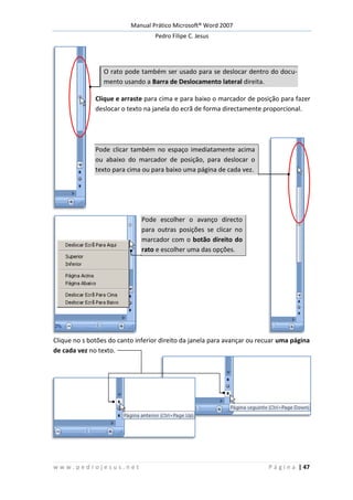 Manual Prático Microsoft® Word 2007
Pedro Filipe C. Jesus
w w w . p e d r o j e s u s . n e t P á g i n a | 47
O rato pode também ser usado para se deslocar dentro do docu-
mento usando a Barra de Deslocamento lateral direita.
Clique e arraste para cima e para baixo o marcador de posição para fazer
deslocar o texto na janela do ecrã de forma directamente proporcional.
Pode clicar também no espaço imediatamente acima
ou abaixo do marcador de posição, para deslocar o
texto para cima ou para baixo uma página de cada vez.
Pode escolher o avanço directo
para outras posições se clicar no
marcador com o botão direito do
rato e escolher uma das opções.
Clique no s botões do canto inferior direito da janela para avançar ou recuar uma página
de cada vez no texto.
 