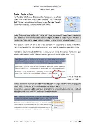 Manual Prático Microsoft® Word 2007
Pedro Filipe C. Jesus
w w w . p e d r o j e s u s . n e t P á g i n a | 49
Cortar, Copiar e Colar
No Word há três formas de realizar tarefas de corte-e-cola de
texto: com as teclas de atalho Ctrl+C (copiar), Ctrl+X (cortar) e
Ctrl+V (colar); através dos botões do grupo Áera de Transfe-
rência no friso Base; e simplesmente com o rato.
Nota: É possível usar as funções cortar ou copiar para depois colar texto, mas existe
uma diferença fundamental entre ambas: copiar mantém o texto original no local e
copia-o para outro local; cortar move o texto do local de origem para outro local.
Para copiar e colar um bloco de texto, comece por seleccionar o texto pretendido.
Depois clique nele com o botão esquerdo do rato e arraste para onde pretende colocar.
Note como o cursor muda de forma e como surge um ponto de inserção “fantasma” que
mostra onde o texto irá ser colado à medida que desloca o rato pelo ecrã.
Solte o botão do
rato, e já está!
Se fizer o mesmo, mas com o botão direito do rato, ao largar o botão, terá um pequeno
menu onde pode optar se pretende mover ou copiar o texto.
Se escolhera segunda hipótese, o texto originalmente seleccionado manter-se-á no local
de origem, mas será colocada uma cópia onde pretender.
 