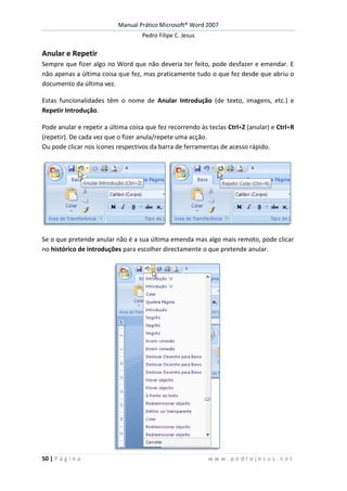 Manual Prático Microsoft® Word 2007
Pedro Filipe C. Jesus
50 | P á g i n a w w w . p e d r o j e s u s . n e t
Anular e Repetir
Sempre que fizer algo no Word que não deveria ter feito, pode desfazer e emendar. E
não apenas a última coisa que fez, mas praticamente tudo o que fez desde que abriu o
documento da última vez.
Estas funcionalidades têm o nome de Anular Introdução (de texto, imagens, etc.) e
Repetir Introdução.
Pode anular e repetir a última coisa que fez recorrendo às teclas Ctrl+Z (anular) e Ctrl+R
(repetir). De cada vez que o fizer anula/repete uma acção.
Ou pode clicar nos ícones respectivos da barra de ferramentas de acesso rápido.
Se o que pretende anular não é a sua última emenda mas algo mais remoto, pode clicar
no histórico de introduções para escolher directamente o que pretende anular.
 