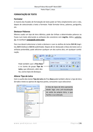 Manual Prático Microsoft® Word 2007
Pedro Filipe C. Jesus
w w w . p e d r o j e s u s . n e t P á g i n a | 51
FORMATAÇÃO DE TEXTO
Formatar
A maioria das funções de formatação de texto pode ser feita simplesmente com o rato,
depois de seleccionado o texto a formatar. Pode formatar letras, palavras, parágrafos,
etc.
Destacar Palavras
Mesmo usado um tipo de letra idêntico, pode dar ênfase a determinadas palavras ou
frases num texto alternando os atributos dos caracteres com negrito, itálico, sublinha-
do, ou qualquer conjugação entre estes.
Para isso deverá seleccionar o texto a destacar e usar os atalhos de teclas Ctrl+N (negri-
to), Ctrl+I (itálico) e Ctrl+S (sublinhado). Depois de ter destacado o bloco de texto com o
atributo pretendido, pode adicionar qualquer um dos outros dois, em qualquer combi-
nação.
Pode também usar o friso Base
e os ícones do grupo Tipo de
Letra, que oferecem, além des-
tes, outros tipos de destaque.
Alterar Tipo de Letra
Com o auxílio dos ícones Tipo de Letra do friso Base pode também alterar o tipo de letra
de todo o texto ou apenas de algumas partes, consoante o que seleccionar.
A lista de tipos de letra apresenta
desde logo uma pré-visualização
do estilo da própria letra, o que
facilita a sua selecção.
 