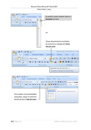 Manual Prático Microsoft® Word 2007
Pedro Filipe C. Jesus
52 | P á g i n a w w w . p e d r o j e s u s . n e t
Se preferir pode também alterar o
tamanho da letra.
ou
Clique directamente nos botões
de aumento e redução do Tama-
nho de Letra
Para aceder a funcionalidades
avançadas, clique no extremo
direito da barra Tipo de Letra.
 
