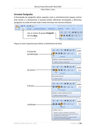Manual Prático Microsoft® Word 2007
Pedro Filipe C. Jesus
w w w . p e d r o j e s u s . n e t P á g i n a | 53
Formatar Parágrafos
A formatação de parágrafos afecta aspectos como o entrelinhamento (espaço vertical
ente linhas) e o alinhamento. É possível atribuir diferentes formatações a diferentes
parágrafos ou então formatar todo o texto com base nos mesmos atributos.
Use os ícones do grupo Parágrafo
do friso Base.
Clique no ícone respectivo para alterar o alinhamento do texto.
À esquerda
(predefinição)
Ao Centro
À direita
Justificado
 