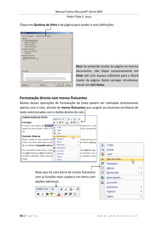 Manual Prático Microsoft® Word 2007
Pedro Filipe C. Jesus
56 | P á g i n a w w w . p e d r o j e s u s . n e t
Clique em Quebras de linha e de página para aceder a mais definições.
Dica: Se pretende mudar de página no mesmo
documento, não clique sucessivamente em
Enter até criar espaço suficiente para o Word
mudar de página. Basta carregar simultanea-
mente em Ctrl+Enter.
Formatação directa com menus flutuantes
Muitas destas operações de formatação do texto podem ser realizadas directamente
apenas com o rato, através de menus flutuantes que surgem ao clicarmos em blocos de
texto seleccionados com o botão direito do rato.
Note que há uma barra de ícones flutuantes
com as funções mais usadas e um menu com
opções adicionais
 