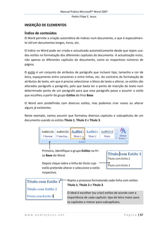 Manual Prático Microsoft® Word 2007
Pedro Filipe C. Jesus
w w w . p e d r o j e s u s . n e t P á g i n a | 57
INSERÇÃO DE ELEMENTOS
Índice de conteúdos
O Word permite a criação automática de índices num documento, o que é especialmen-
te útil em documentos longos, livros, etc.
O índice no Word pode ser criado e actualizado automaticamente desde que sejam usa-
dos estilos na formatação dos diferentes capítulos do documento. A actualização inclui,
não apenas os diferentes capítulos do documento, como os respectivos números de
página.
O estilo é um conjunto de atributos de parágrafo que incluem tipo, tamanho e cor de
letra, espaçamento entre caracteres e entre linhas, etc. Ao contrário da formatação de
atributos de texto, em que é preciso seleccionar o bloco de texto a alterar, os estilos são
alterados parágrafo a parágrafo, pelo que basta ter o ponto de inserção do texto num
determinado ponto de um parágrafo para que esse parágrafo passe a assumir o estilo
que escolheu a partir do grupo Estilos do friso Base.
O Word vem predefinido com diversos estilos, mas podemos criar novos ou alterar
alguns já existentes.
Neste exemplo, vamos assumir que formatou diversos capítulos e subcapítulos de um
documento usando os estilos Título 1, Título 2 e Título 3.
Primeiro, identifique o grupo Estilos no fri-
so Base do Word.
Depois clique sobre a linha do título cujo
estilo pretende alterar e seleccione o estilo
respectivo.
Repita o processo formatando cada linha com estilos
Título 1, Título 2 e Título 3.
O ideal é escolher (ou criar) estilos de acordo com a
importância de cada capítulo: tipo de letra maior para
os capítulos e menor para subcapítulos.
 