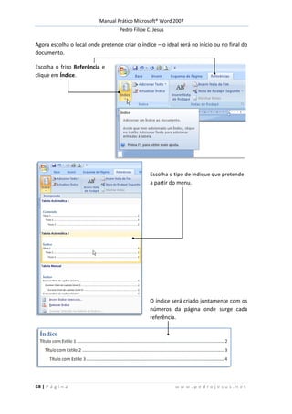 Manual Prático Microsoft® Word 2007
Pedro Filipe C. Jesus
58 | P á g i n a w w w . p e d r o j e s u s . n e t
Agora escolha o local onde pretende criar o índice – o ideal será no início ou no final do
documento.
Escolha o friso Referência e
clique em Índice.
Escolha o tipo de indique que pretende
a partir do menu.
O índice será criado juntamente com os
números da página onde surge cada
referência.
 