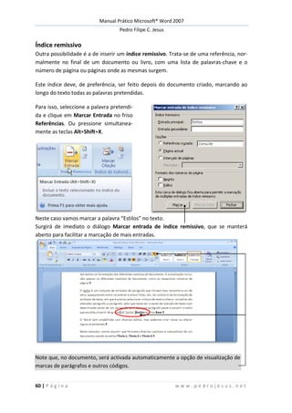 Manual Prático Microsoft® Word 2007
Pedro Filipe C. Jesus
60 | P á g i n a w w w . p e d r o j e s u s . n e t
Índice remissivo
Outra possibilidade é a de inserir um índice remissivo. Trata-se de uma referência, nor-
malmente no final de um documento ou livro, com uma lista de palavras-chave e o
número de página ou páginas onde as mesmas surgem.
Este índice deve, de preferência, ser feito depois do documento criado, marcando ao
longo do texto todas as palavras pretendidas.
Para isso, seleccione a palavra pretendi-
da e clique em Marcar Entrada no friso
Referências. Ou pressione simultanea-
mente as teclas Alt+Shift+X.
Neste caso vamos marcar a palavra “Estilos” no texto.
Surgirá de imediato o diálogo Marcar entrada de índice remissivo, que se manterá
aberto para facilitar a marcação de mais entradas.
Note que, no documento, será activada automaticamente a opção de visualização de
marcas de parágrafos e outros códigos.
 