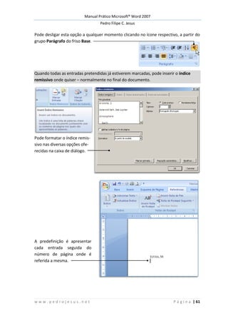 Manual Prático Microsoft® Word 2007
Pedro Filipe C. Jesus
w w w . p e d r o j e s u s . n e t P á g i n a | 61
Pode desligar esta opção a qualquer momento clicando no ícone respectivo, a partir do
grupo Parágrafo do friso Base.
Quando todas as entradas pretendidas já estiverem marcadas, pode inserir o índice
remissivo onde quiser – normalmente no final do documento.
Pode formatar o índice remis-
sivo nas diversas opções ofe-
recidas na caixa de diálogo.
A predefinição é apresentar
cada entrada seguida do
número de página onde é
referida a mesma.
 