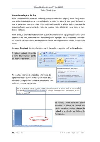 Manual Prático Microsoft® Word 2007
Pedro Filipe C. Jesus
62 | P á g i n a w w w . p e d r o j e s u s . n e t
Nota de rodapé e de fim
Pode também inserir notas de rodapé (colocadas no final da página) ou de fim (coloca-
das no final do documento) com referências a partir do texto. A vantagem do Word é
que o programa numera estas notas automaticamente e altera toda a numeração
sequencial caso apague uma das notas ou coloque notas adicionais entre notas já exis-
tentes no texto.
Além disso, o Word formata também automaticamente quer a página (colocando uma
separação no final, com uma linha horizontal) quer a própria nota, colocando a referên-
cia numérica e formatando a nota com um tipo de letra ligeiramente menor do que o do
texto.
As notas de rodapé são introduzidas a partir da opção respectiva no friso Referências.
A nota de rodapé é inserida
a partir da posição do ponto
de inserção de texto.
No local de inserção é colocada a referência. Se
aproximarmos o cursor do rato (sem clicar) dessa
referência, surgirá uma caixa flutuante com o con-
teúdo da nota de rodapé.
Se quiser, pode formatar como
entender as notas de rodapé, cli-
cando, para isso, na barra Notas de
rodapé e acedendo ao diálogo de
formatação.
 