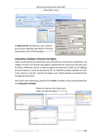 Manual Prático Microsoft® Word 2007
Pedro Filipe C. Jesus
w w w . p e d r o j e s u s . n e t P á g i n a | 63
As Notas de fim são idênticas, com a diferen-
ça de serem colocadas pelo Word no final do
documento e não no final da página.
Cabeçalhos, Rodapés e Números de Página
Todos os documentos do Word têm área (normalmente invisíveis) de cabeçalhos e de
rodapé, no inicio e no final de cada página, respectivamente. Estas áreas são úteis para
lá colocar referências comuns a todas as páginas do documento. Pode ser um logótipo
de uma empresa, o nome do documento, etc. As referências podem também ser dinâ-
micas, como é o caso do s números de página, que o Word actualiza automaticamente
ao longo do documento.
Para inserir estas referências, aceda ao friso Inserir e escolha o ícone correspondente da
área Cabeçalho e Rodapé.
Clique em cada um dos ícones para
obter uma lista de opções.
 
