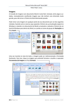 Manual Prático Microsoft® Word 2007
Pedro Filipe C. Jesus
64 | P á g i n a w w w . p e d r o j e s u s . n e t
Imagens
A inserção de imagens num documento Word é muito fácil. Contudo, tenha alguns cui-
dados, nomeadamente escolhendo imagens que não tenham uma dimensão muito
grande, para não tornar o ficheiro do Word demasiado pesado.
Pode incluir uma imagem em qualquer ponto do seu documento por um dos seguintes
métodos: fazendo corte-e-cola (ou seja copiando o ficheiro da sua localização original no
Windows e colando-o no documento de Word), arrastando e soltando o ficheiro de um
local do Windows para dentro do Word, ou usando os ícones do grupo de Ilustrações no
friso Inserir.
Uma vez inserida no meio do texto, a imagem pode ser redimensionada e formatada
facilmente. Para isso, clique na imagem que pretende formatar e escolha o separador
Ferramentas de Imagens no friso Formatar.
 