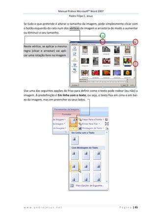 Manual Prático Microsoft® Word 2007
Pedro Filipe C. Jesus
w w w . p e d r o j e s u s . n e t P á g i n a | 65
Se tudo o que pretende é alterar o tamanho da imagem, pode simplesmente clicar com
o botão esquerdo do rato num dos vértices da imagem e arrastá-la de modo a aumentar
ou diminuir o seu tamanho.
Neste vértice, se aplicar a mesma
regra (clicar e arrastar) vai apli-
car uma rotação livre na imagem
Use uma das seguintes opções do friso para definir como o texto pode rodear (ou não) a
imagem. A predefinição é Em linha com o texto, ou seja, o texto fica em cima e em bai-
xo da imagem, mas em preencher os seus lados.
 