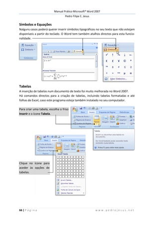 Manual Prático Microsoft® Word 2007
Pedro Filipe C. Jesus
66 | P á g i n a w w w . p e d r o j e s u s . n e t
Símbolos e Equações
Nalguns casos poderá querer inserir símbolos tipográficos no seu texto que não estejam
disponíveis a partir do teclado. O Word tem também atalhos directos para esta funcio-
nalidade.
Tabelas
A inserção de tabelas num documento de texto foi muito melhorada no Word 2007.
Há comandos directos para a criação de tabelas, incluindo tabelas formatadas e até
folhas de Excel, caso este programa esteja também instalado no seu computador.
Para criar uma tabela, escolha o friso
Inserir e o ícone Tabela.
Clique no ícone para
aceder às opções de
tabelas.
 