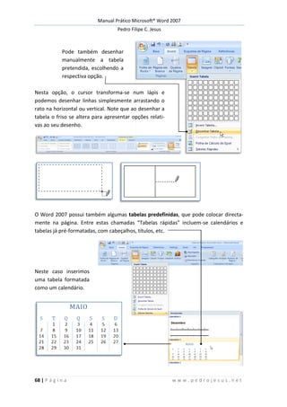 Manual Prático Microsoft® Word 2007
Pedro Filipe C. Jesus
68 | P á g i n a w w w . p e d r o j e s u s . n e t
Pode também desenhar
manualmente a tabela
pretendida, escolhendo a
respectiva opção.
Nesta opção, o cursor transforma-se num lápis e
podemos desenhar linhas simplesmente arrastando o
rato na horizontal ou vertical. Note que ao desenhar a
tabela o friso se altera para apresentar opções relati-
vas ao seu desenho.
O Word 2007 possui também algumas tabelas predefinidas, que pode colocar directa-
mente na página. Entre estas chamadas “Tabelas rápidas” incluem-se calendários e
tabelas já pré-formatadas, com cabeçalhos, títulos, etc.
Neste caso inserimos
uma tabela formatada
como um calendário.
 