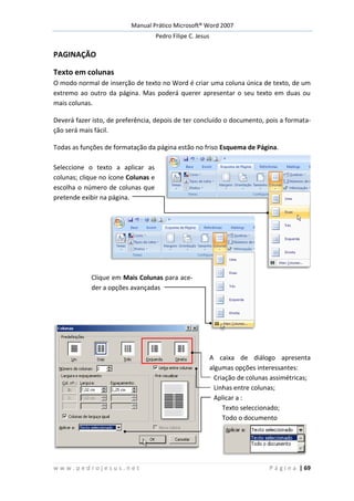 Manual Prático Microsoft® Word 2007
Pedro Filipe C. Jesus
w w w . p e d r o j e s u s . n e t P á g i n a | 69
PAGINAÇÃO
Texto em colunas
O modo normal de inserção de texto no Word é criar uma coluna única de texto, de um
extremo ao outro da página. Mas poderá querer apresentar o seu texto em duas ou
mais colunas.
Deverá fazer isto, de preferência, depois de ter concluído o documento, pois a formata-
ção será mais fácil.
Todas as funções de formatação da página estão no friso Esquema de Página.
Seleccione o texto a aplicar as
colunas; clique no ícone Colunas e
escolha o número de colunas que
pretende exibir na página.
Clique em Mais Colunas para ace-
der a opções avançadas
A caixa de diálogo apresenta
algumas opções interessantes:
Criação de colunas assimétricas;
Linhas entre colunas;
Aplicar a :
Texto seleccionado;
Todo o documento
 